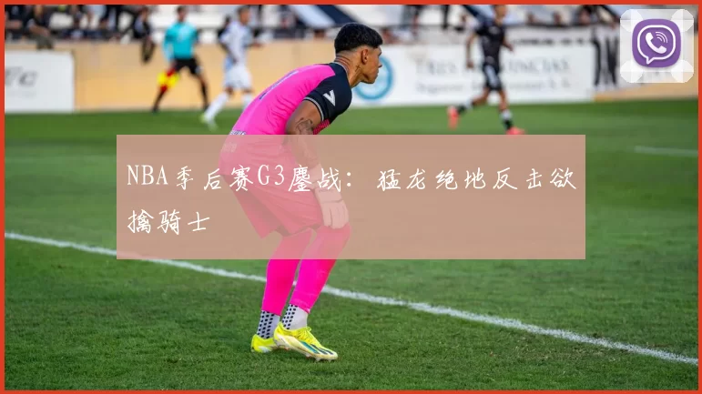 NBA季后赛G3鏖战：猛龙绝地反击欲擒骑士