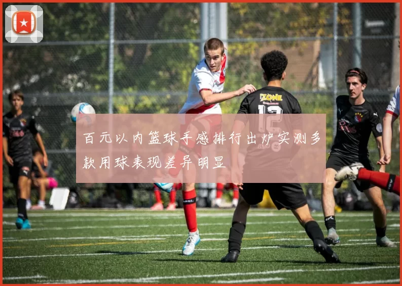 百元以内篮球手感排行出炉实测多款用球表现差异明显