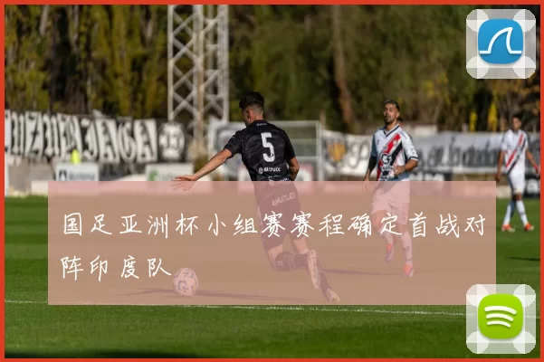 国足亚洲杯小组赛赛程确定首战对阵印度队