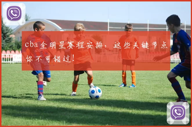 cba全明星赛程安排，这些关键节点你不可错过！