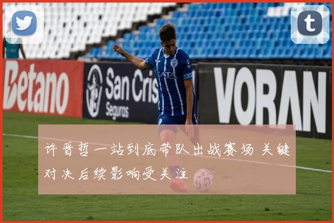 许晋哲一站到底带队出战赛场 关键对决后续影响受关注