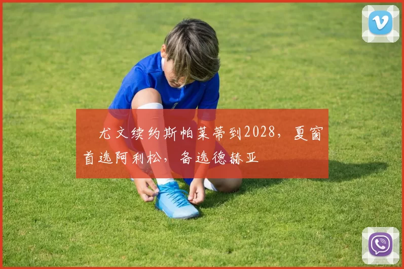 ​尤文续约斯帕莱蒂到2028，夏窗首选阿利松，备选德赫亚