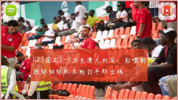 U23国足1-0力克澳大利亚，彭啸制胜球助球队末轮打平即出线