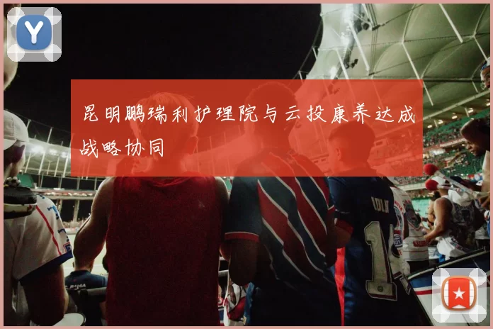 昆明鹏瑞利护理院与云投康养达成战略协同