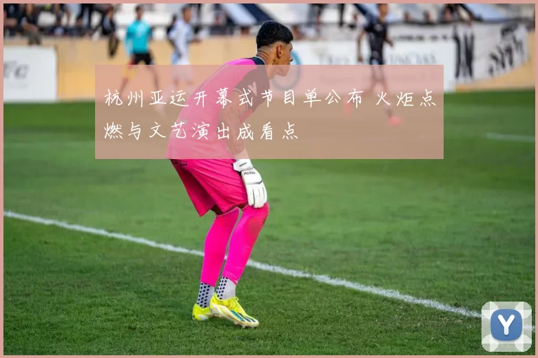 杭州亚运开幕式节目单公布 火炬点燃与文艺演出成看点