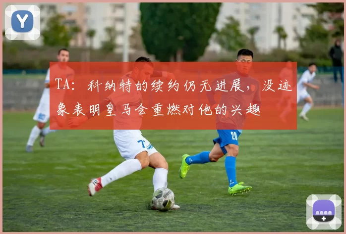 TA:科纳特的续约仍无进展,没迹象表明皇马会重燃对他的兴趣