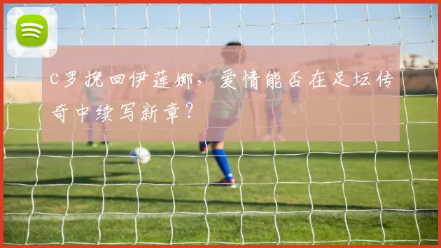 c罗挽回伊莲娜，爱情能否在足坛传奇中续写新章？