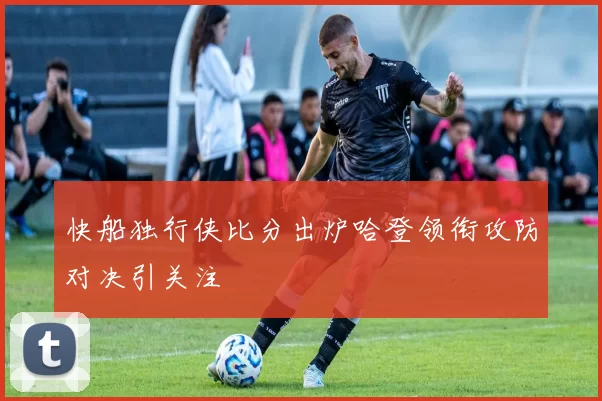 快船独行侠比分出炉哈登领衔攻防对决引关注