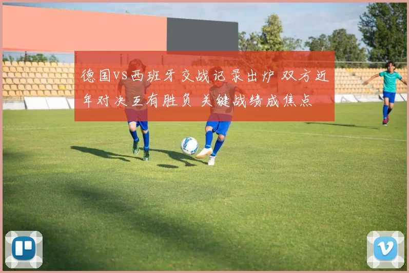 德国vs西班牙交战记录出炉 双方近年对决互有胜负 关键战绩成焦点