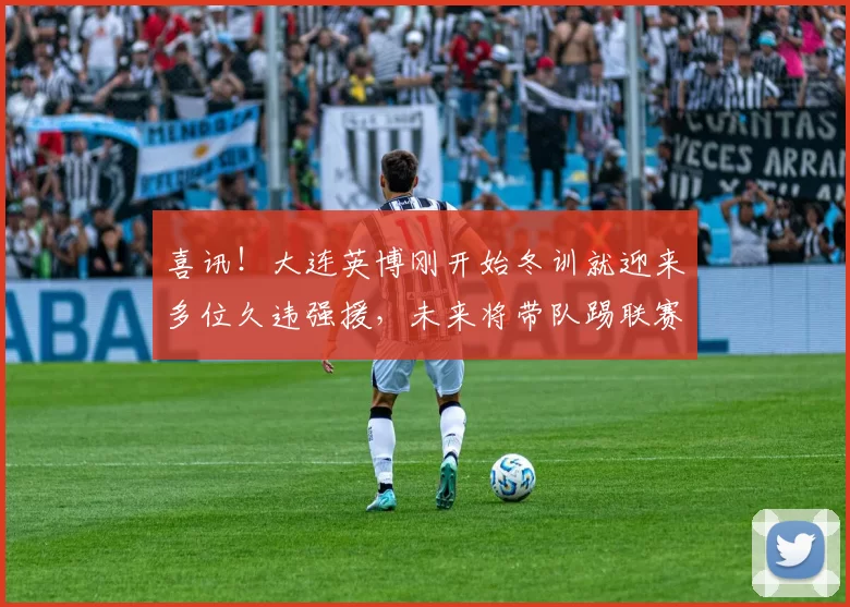 喜讯！大连英博刚开始冬训就迎来多位久违强援，未来将带队踢联赛