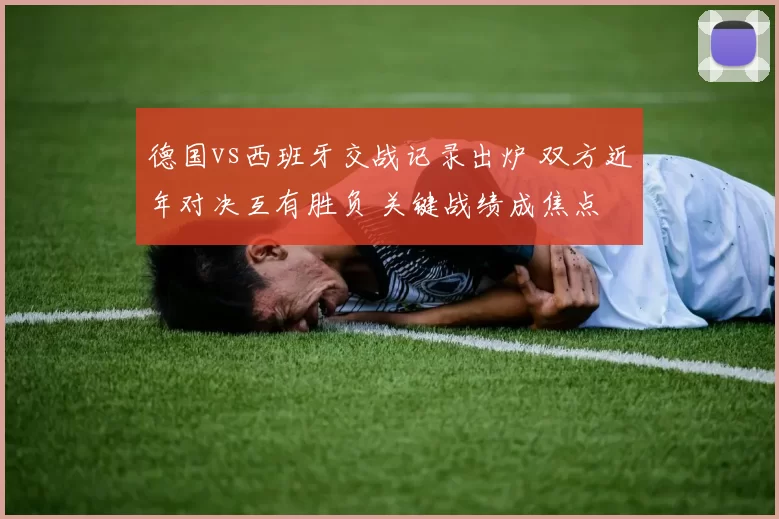 德国vs西班牙交战记录出炉 双方近年对决互有胜负 关键战绩成焦点