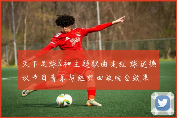 天下足球K神主题歌曲走红 球迷热议节目音乐与经典回放结合效果