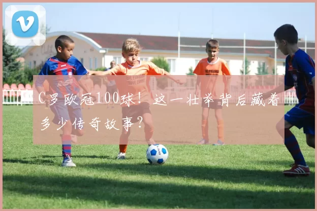 C罗欧冠100球！这一壮举背后藏着多少传奇故事？