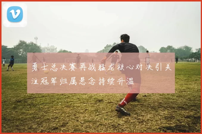 勇士总决赛再战猛龙核心对决引关注冠军归属悬念持续升温