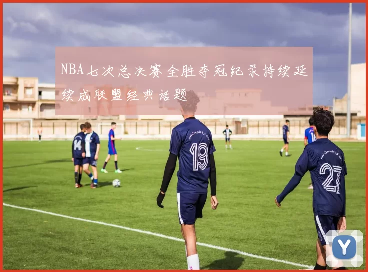 NBA七次总决赛全胜夺冠纪录持续延续成联盟经典话题