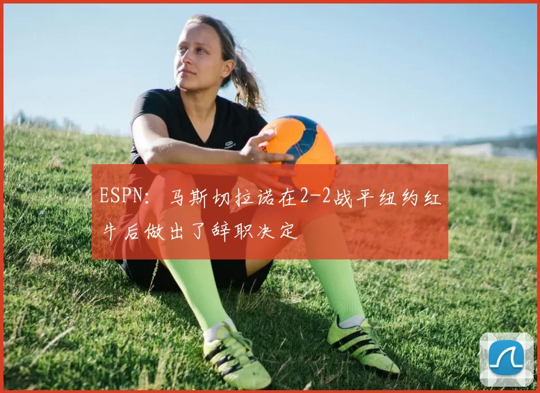ESPN：马斯切拉诺在2-2战平纽约红牛后做出了辞职决定