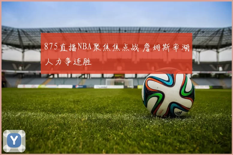 875直播NBA聚焦焦点战 詹姆斯率湖人力争连胜