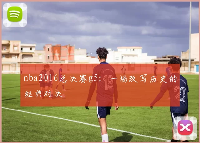 nba2016总决赛g5：一场改写历史的经典对决