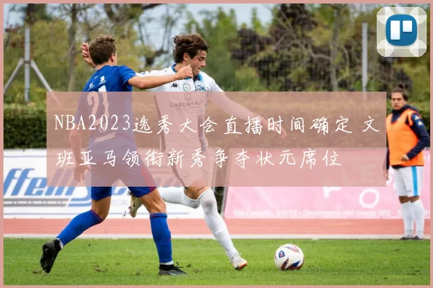 NBA2023选秀大会直播时间确定 文班亚马领衔新秀争夺状元席位