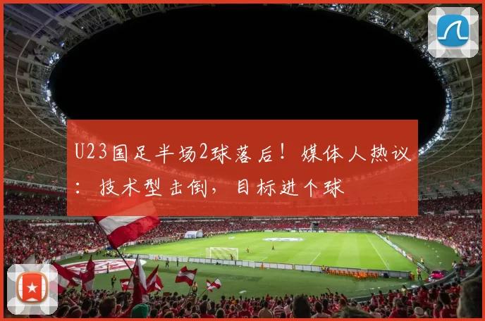 U23国足半场2球落后！媒体人热议：技术型击倒，目标进个球