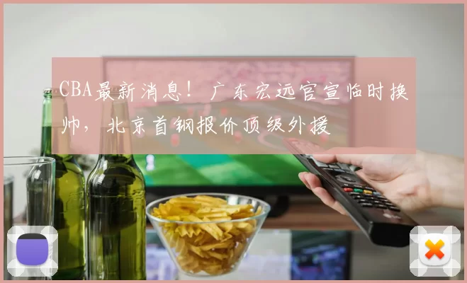 CBA最新消息！广东宏远官宣临时换帅，北京首钢报价顶级外援