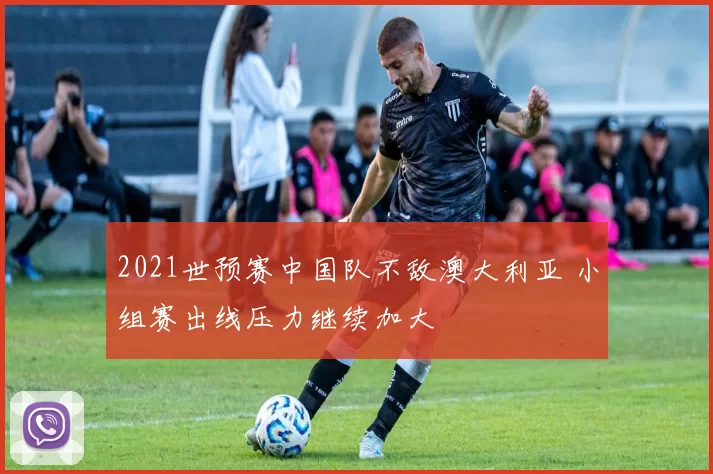 2021世预赛中国队不敌澳大利亚 小组赛出线压力继续加大