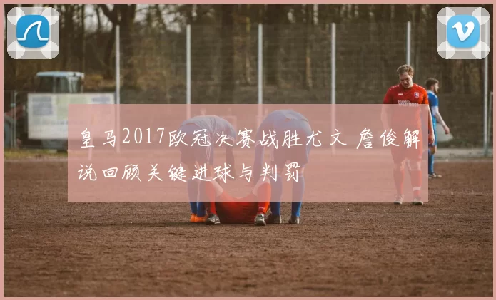 皇马2017欧冠决赛战胜尤文 詹俊解说回顾关键进球与判罚