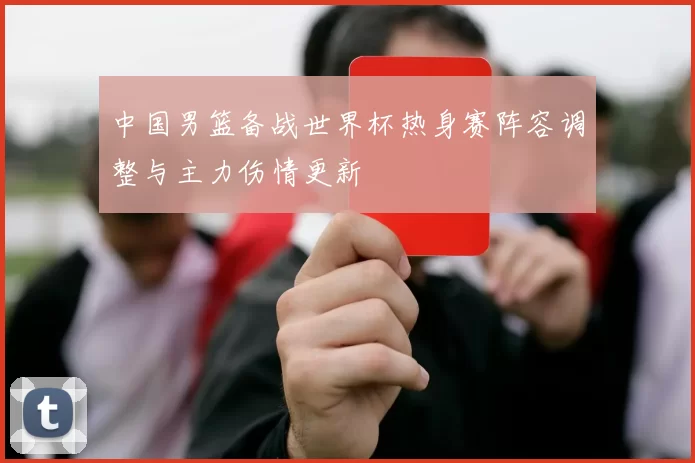 中国男篮备战世界杯热身赛阵容调整与主力伤情更新