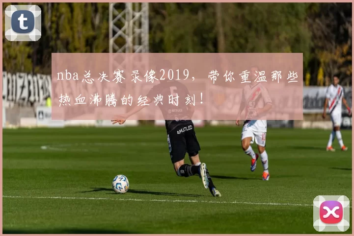 nba总决赛录像2019，带你重温那些热血沸腾的经典时刻！