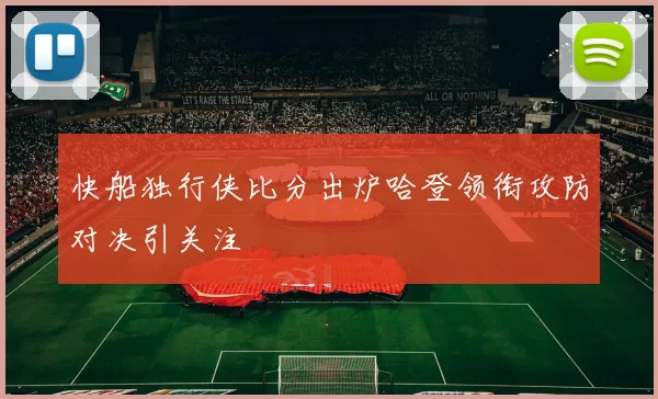 快船独行侠比分出炉哈登领衔攻防对决引关注