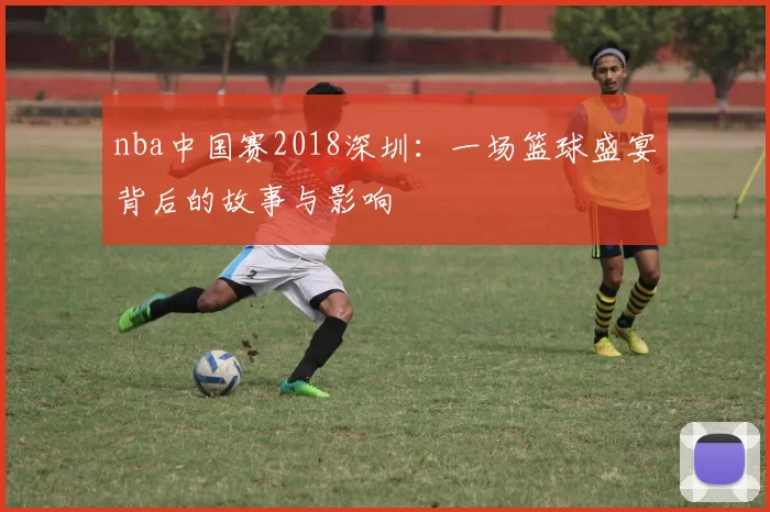 nba中国赛2018深圳：一场篮球盛宴背后的故事与影响