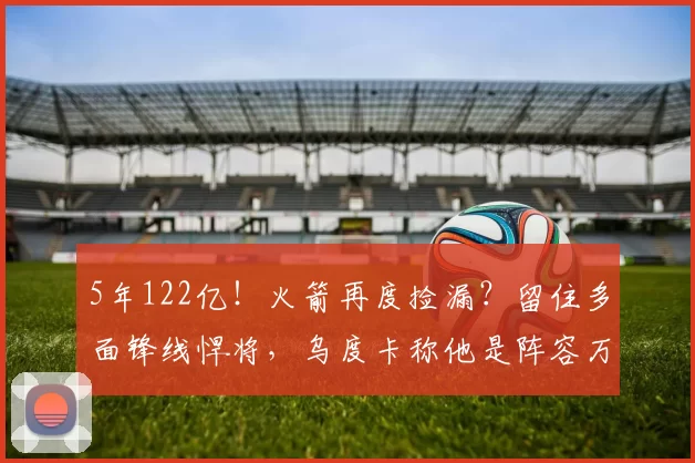 5年122亿！火箭再度捡漏？留住多面锋线悍将，乌度卡称他是阵容万能钥匙_巴里·史密斯_保罗·班凯罗_赛季