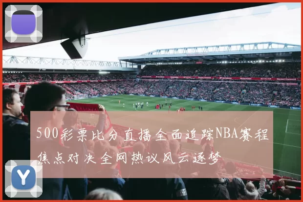 500彩票比分直播全面追踪NBA赛程焦点对决全网热议风云逐梦