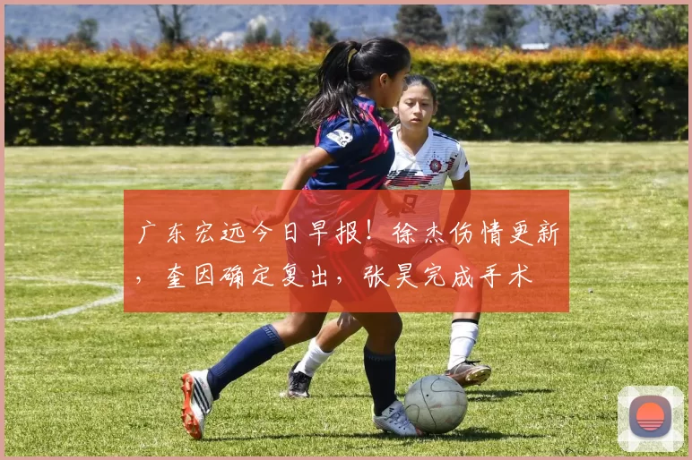 广东宏远今日早报!徐杰伤情更新,奎因确定复出,张昊完成手术