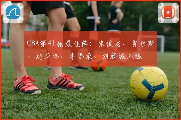 CBA第41轮最佳阵：朱俊龙、贾尔斯、迪亚洛、李添荣、刘颜诚入选