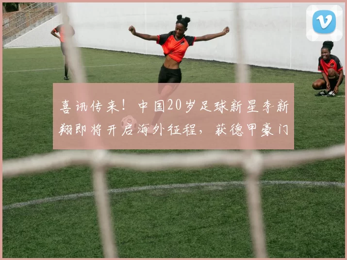 喜讯传来！中国20岁足球新星李新翔即将开启海外征程，获德甲豪门青睐_加拉塔萨雷_王钰栋_门兴