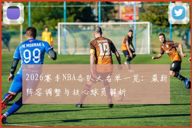 2026赛季NBA各队大名单一览：最新阵容调整与核心球员解析