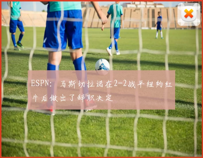 ESPN：马斯切拉诺在2-2战平纽约红牛后做出了辞职决定