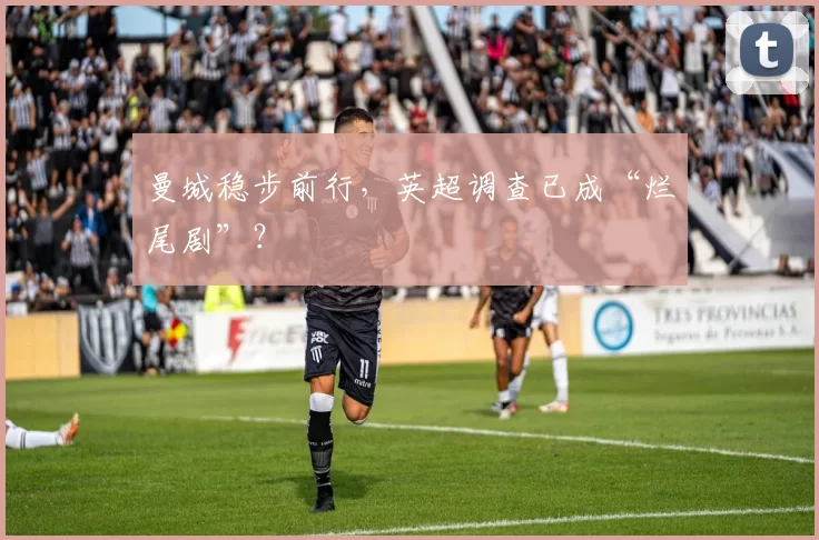 曼城稳步前行，英超调查已成“烂尾剧”？