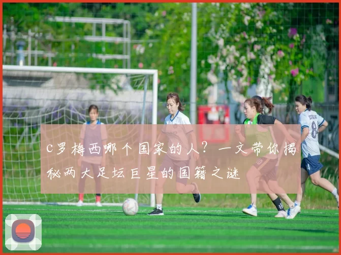c罗梅西哪个国家的人？一文带你揭秘两大足坛巨星的国籍之谜