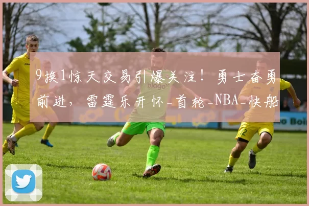 9换1惊天交易引爆关注！勇士奋勇前进，雷霆乐开怀_首轮_NBA_快船