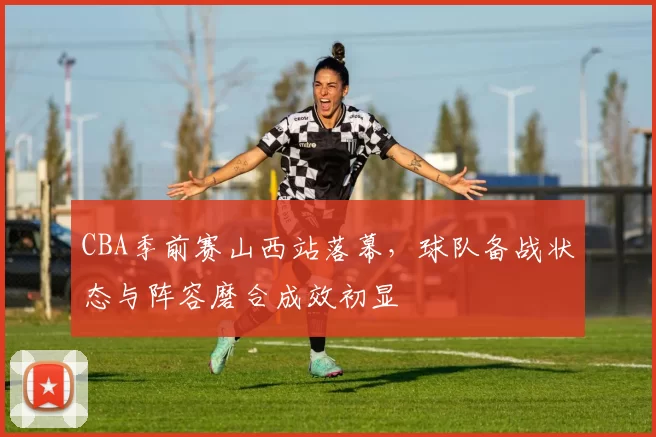 CBA季前赛山西站落幕，球队备战状态与阵容磨合成效初显