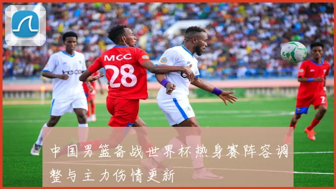 中国男篮备战世界杯热身赛阵容调整与主力伤情更新