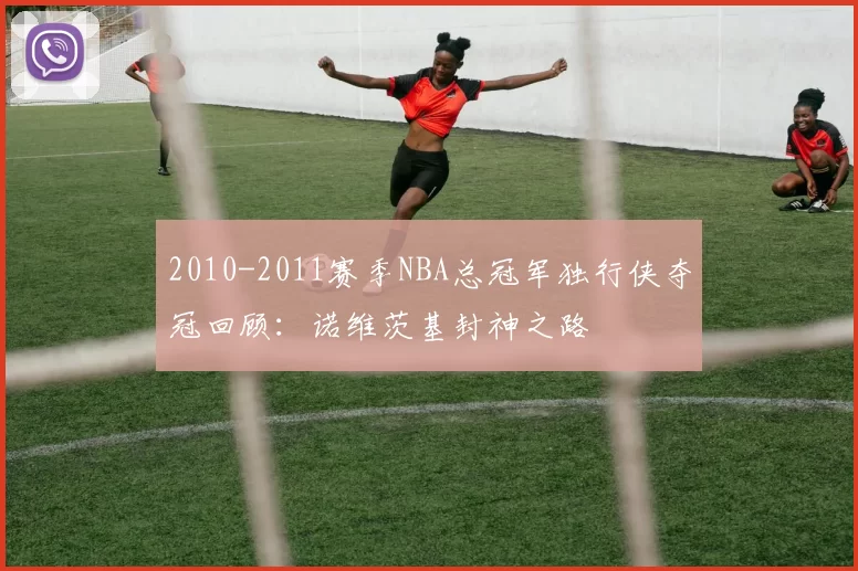 2010-2011赛季NBA总冠军独行侠夺冠回顾：诺维茨基封神之路