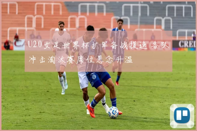 U20女足世界杯扩军备战提速 各队冲击淘汰赛席位悬念升温