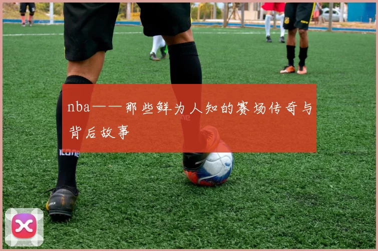 nba——那些鲜为人知的赛场传奇与背后故事