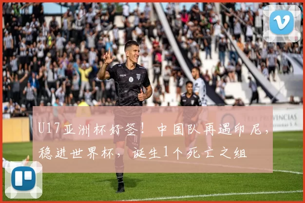 U17亚洲杯好签！中国队再遇印尼，稳进世界杯，诞生1个死亡之组