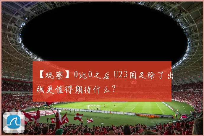 【观察】0比0之后 U23国足除了出线更值得期待什么？