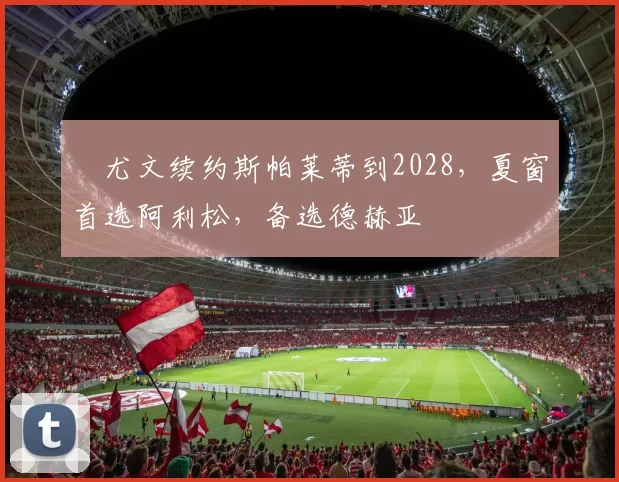 ​尤文续约斯帕莱蒂到2028，夏窗首选阿利松，备选德赫亚
