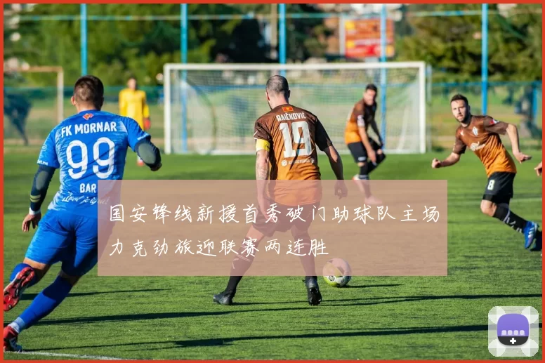 国安锋线新援首秀破门助球队主场力克劲旅迎联赛两连胜